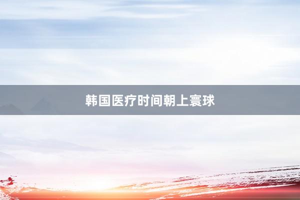 韩国医疗时间朝上寰球